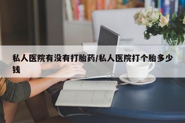 私人卖流产药的联系方式私人医院有没有打胎药/私人医院打个胎多少钱