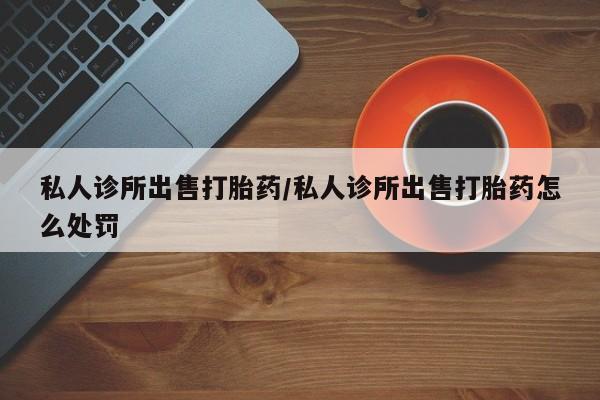 私人卖流产药的联系方式私人诊所出售打胎药/私人诊所出售打胎药怎么处罚