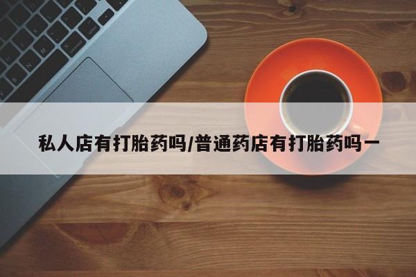 私人卖流产药的联系方式私人店有打胎药吗/普通药店有打胎药吗一