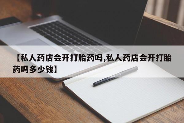 私人卖流产药的联系方式【私人药店会开打胎药吗,私人药店会开打胎药吗多少钱】