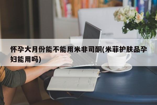 私人卖流产药的联系方式怀孕大月份能不能用米非司酮(米菲护肤品孕妇能用吗)