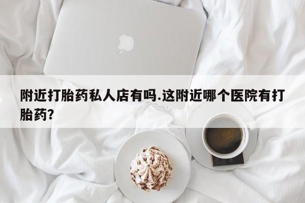 私人卖流产药的联系方式附近打胎药私人店有吗.这附近哪个医院有打胎药？