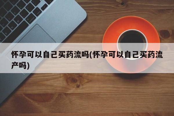 私人卖流产药的联系方式怀孕可以自己买药流吗(怀孕可以自己买药流产吗)