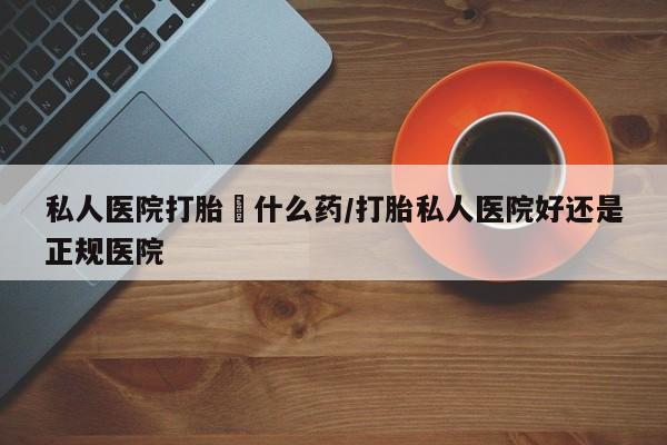 私人卖流产药的联系方式私人医院打胎給什么药/打胎私人医院好还是正规医院