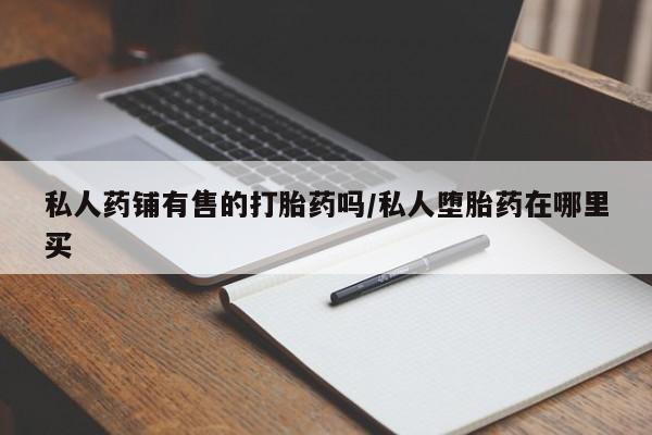 私人卖流产药的联系方式私人药铺有售的打胎药吗/私人堕胎药在哪里买